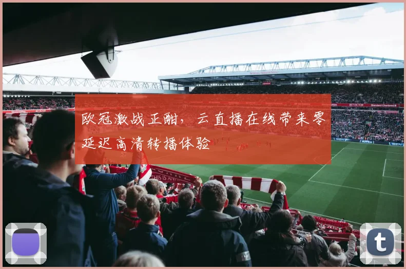 欧冠激战正酣，云直播在线带来零延迟高清转播体验