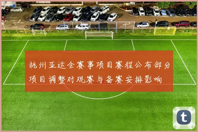 杭州亚运会赛事项目赛程公布部分项目调整对观赛与备赛安排影响