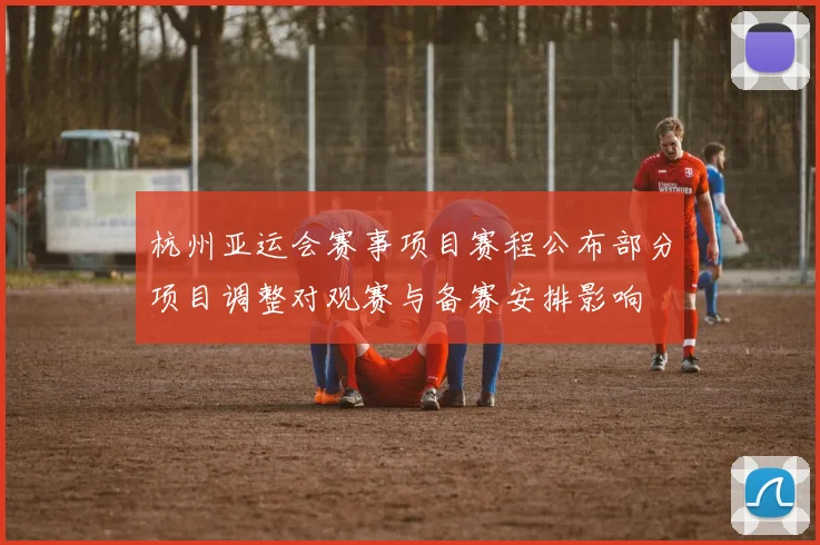 杭州亚运会赛事项目赛程公布部分项目调整对观赛与备赛安排影响